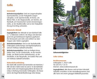 Celle
              Innenstadt
              Behindertenparkplätze: Sind am Langensalzaplatz
              (Garnisonkirche), an der Parkpalette Langen-
              salzaplatz, in der Speicherstraße, Im Kreise, am
              Kleiner Plan, in der Magnusstraße, am Steintor, am
              Nordwall, am Französischen Garten/Seniorentages-
              stätte, an der Maulbeerallee und an der Parkpalette
              Herzog-Ernst-Ring vorhanden.

              Historische Altstadt
              Zugänglichkeit: Die Altstadt ist vom Bahnhof Celle
              ca. 1,5 Kilometer entfernt. Die Wege sind überwie-
              gend mit gut befahrbarem Kopfstein gepflastert.
              Die Restaurants und Cafés sind vielfach nur über
              Treppen oder Stufen zugänglich.
Stadt Celle




              Behindertentoiletten: Sind an der Bushaltestelle
              Schlossplatz (steile Rampe und Kopfsteinpflaster)
              und am Parkhaus Südwall vorhanden.
              Behindertenparkplätze: Sind am Heiligen Kreuz
              (Höhe C&A), an der Schuhstraße, an der Kanzlei-            Sehenswürdigkeiten
              straße, am Markt (rechte Fahrbahnseite), an der
              Stechbahn, in der Bergstraße, am Großen Plan und           Celler Schloss
              am Parkhaus Südwall vorhanden.
                                                                         Residenzmuseum
              Nahverkehrsanbindung                                       Schlossplatz 1, 29221 Celle
              Die Stadt Celle erreicht man barrierefrei von Hannover /   Tel: (05141) 1 23 73
              HBF mit den S-Bahn-Linien S6 und S7. In der Bahnhofs-      Internet: www.residenzmuseum.de
              straße rechts vom Hauptausgang fahren die Busse der        Zugänglichkeit: Alle Ebenen sind mit dem Fahrstuhl
              CeBus in Richtung Innenstadt / Schlossplatz. Die Busse     stufenlos erreichbar. In den Ausstellungsräumen sind
              sind in der Regel Niederflurfahrzeuge ohne Rampe.          alle Türen mit einem gängigen Rollstuhl passierbar.
12
74                                                                                                                              13
                                                                                                                                75
 