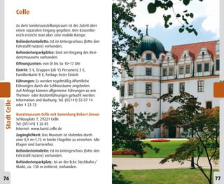 Celle
              Zu dem Sonderausstellungsraum ist der Zutritt über
              einen separaten Eingang gegeben. Den Kassenbe-
              reich erreicht man über eine mobile Rampe.
              Behindertentoilette: Ist im Untergeschoss (bitte den
              Fahrstuhl nutzen) vorhanden.
              Behindertenparkplätze: Sind am Eingang des Resi-
              denzmuseums vorhanden.
              Öffnungszeiten: von Di bis So 10–17 Uhr
              Eintritt: 5 €, Gruppen (ab 15 Personen) 3 €,
              Familienkarte 8 €, freitags freier Eintritt
              Führungen: Es werden regelmäßig öffentliche
              Führungen durch die Schlossräume angeboten.
              Auf Anfrage können allgemeine Führungen so wie
              Themen- oder Kostümführungen gebucht werden.
              Information und Buchung: Tel. (05141) 55 07 14
Stadt Celle




              oder 1 23 73

              Kunstmuseum Celle mit Sammlung Robert Simon
              Schlossplatz 7, 29221 Celle
              Tel: (05141) 1 26 85
              Internet: www.kunst.celle.de
              Zugänglichkeit: Das Museum ist stufenlos durch
              eine 0,9 m–1,75 m breite Flügeltür zu erreichen. Alle
              Etagen sind barrierefrei.
              Behindertentoilette: Ist im Untergeschoss (bitte den
              Fahrstuhl nutzen) vorhanden.
              Behindertenparkplatz: Ist an der Ecke Stechbahn /
              Markt, ca. 150 m entfernt, vorhanden.


76                                                                    77
 