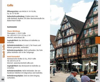 Celle
              Öffnungszeiten: von Mi bis Fr 14–18 Uhr,
              Sa, So 12–18 Uhr
              Nahverkehrsanbindung: S-Bahn-Linie 6 bis
              Celle Bahnhof, Buslinie 295 über Biermannstraße bis
              Robert-Koch-Straße


              Gastronomie

              Thaers Wirtshaus
              Thaersplatz 1, 29221 Celle
              Tel.: (05141) 9 19-4 23 Fax: 4 44
              Internet: www.thaers.de
              Zugänglichkeit: Das Wirtshaus ist stufenlos zu
              erreichen.
Stadt Celle




              Behindertentoiletten: Es sind 2, für Frauen und
              Männer getrennte, vorhanden.
              Behindertenparkplatz: Nicht vorhanden. Die Park-
              plätze befinden sich in der Tiefgarage.

              Hotel Fürstenhof
              Hannoversche Straße 55-56, 29221 Celle
              Tel: (05141) 20 10
              Internet: www.fuerstenhof-celle.com
              Zugänglichkeit: Das Restaurant ist stufenlos zu
              erreichen.
              Behindertentoilette: Nicht Vorhanden. Die vor-
              handenen Toiletten im Erdgeschoss sind stufenlos.
              Behindertenparkplatz: Sind vor dem Eingang
              vorhanden.
80                                                                  81
 