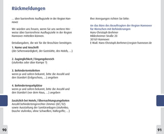 Rückmeldungen

     … über barrierefreie Ausflugsziele in der Region Han-   Ihre Anregungen richten Sie bitte:
     nover
                                                             An das Büro des Beauftragten der Region Hannover
     Wir würden uns freuen, wenn Sie uns weitere Hin-        für Menschen mit Behinderungen
     weise über barrierefreie Ausflugsziele in der Region    Hans-Christoph Brehmer
     Hannover mitteilen können.                              Hildesheimer Straße 20
                                                             30169 Hannover
     Detailangaben, die wir für die Broschüre benötigen:     E-Mail: Hans-Christoph.Brehmer@region-hannover.de
     1. Name und Anschrift
     (der Sehenswürdigkeit, der Gaststätte, des Hotels, …)

     2. Zugänglichkeit / Eingangsbereich
     (stufenlos oder über Rampe ?)

     3. Behindertentoiletten
     wenn ja und sofern bekannt, bitte die Anzahl und
     den Standort (Erdgeschoss, …) angeben

     4. Behindertenparkplätze
     wenn ja und sofern bekannt, bitte die Anzahl und
     den Standort (vor dem Haus, …) angeben

     Zusätzlich bei Hotels / Übernachtungsangeboten
     Anzahl behindertengerechter Zimmer (DZ / EZ)
     sowie Ausstattung der Sanitäranlagen (stufenlos;
     Dusche stufenlos; ohne Schwellen; Haltegriffe; …)




90                                                                                                               91
 