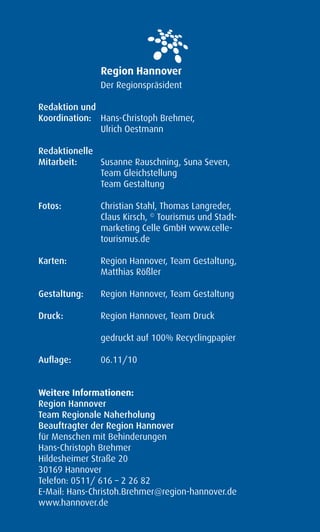Der Regionspräsident

Redaktion und
Koordination: Hans-Christoph Brehmer,
              Ulrich Oestmann

Redaktionelle
Mitarbeit:    Susanne Rauschning, Suna Seven,
              Team Gleichstellung
              Team Gestaltung

Fotos:         Christian Stahl, Thomas Langreder,
               Claus Kirsch, © Tourismus und Stadt-
               marketing Celle GmbH www.celle-
               tourismus.de

Karten:        Region Hannover, Team Gestaltung,
               Matthias Rößler

Gestaltung:    Region Hannover, Team Gestaltung

Druck:         Region Hannover, Team Druck

               gedruckt auf 100% Recyclingpapier

Auflage:       06.11/10


Weitere Informationen:
Region Hannover
Team Regionale Naherholung
Beauftragter der Region Hannover
für Menschen mit Behinderungen
Hans-Christoph Brehmer
Hildesheimer Straße 20
30169 Hannover
Telefon: 0511/ 616 – 2 26 82
E-Mail: Hans-Christoh.Brehmer@region-hannover.de
www.hannover.de
 