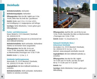 Steinhude

                  Behindertentoilette: Vorhanden
Steinhuder Meer


                  Behindertenparkplatz: Vorhanden
                  Öffnungszeiten: März bis Okt. täglich von 11 bis
                  18 Uhr; Mitte Nov. bis Ende Dez. geschlossen
                  Eintritt: Kinder von 3–16 J. 4 €, Erw. 6,50 €,
                  mit Ermäßigung 6 €, Gruppenpreise auf Anfrage
                  Sonstiges: Nette Mitarbeiter / -innen geben gern
                  Hilfestellungen.

                  Fischer- und Webermuseum                            Öffnungszeiten: April bis Okt. von Di bis So von
                  Neuer Winkel 8, 31515 Wunstorf / Steinhude          13 bis 18 Uhr; November bis März an Wochenenden
                  Tel.: (05033) 55 99                                 / Feiertagen von 13 bis 17 Uhr
                  Zugänglichkeit: Das Museum ist zu Dreiviertel mit   Eintritt: Kinder 1 €; Erwachsene 2 €.
                  dem Rollstuhl befahrbar.
                  Behindertentoilette: Nicht vorhanden. Vorhandene    Naturpark Steinhuder Meer /
                  Toilette ist mit breiten Türen ausgestattet.        Infozentrum Steinhude
                                                                      Am Graben 4–6, 31515 Wunstorf / Steinhude,
                  Öffnungszeiten: Mai bis Okt. Di–So von              Tel.: (05033) 93 91 34, Fax: -1 35
                  13 bis 17 Uhr; November, März und April,            Internet: www.naturpark-steinhuder-meer.de
                  an Wochenenden/Feiertagen von 13 bis 17 Uhr
                                                                      Zugänglichkeit: Mit dem Rollstuhl stufenlos zu
                  Eintritt: Kinder 1,- €; Erw. 2,- €                  erreichen.

                  Steinhuder Spielzeugmuseum                          Öffnungszeiten: Von Mai bis Okt. täglich
                  Meerstraße 19, 31515 Wunstorf / Steinhude,          10–13 Uhr und 14–18 Uhr; von Nov. bis April
                  Tel.: (05033) 55 99 oder -93 92 07                  Mi–So 11–13 Uhr und 14–17.30 Uhr

                  Zugänglichkeit: Mit dem Rollstuhl stufenlos zu      Eintritt: Frei
                  erreichen.                                          Sonstiges: Nette Mitarbeiter/-innen geben gern
                  Behindertentoilette: Nicht vorhanden. Vorhandene    Hilfestellung.
                  Toilette ist stufenlos erreichbar.

8                                                                                                                        9
 