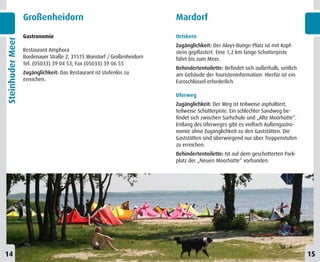 Großenheidorn                                         Mardorf
                  Gastronomie                                           Ortskern
Steinhuder Meer


                                                                        Zugänglichkeit: Der Aloys-Bunge-Platz ist mit Kopf-
                  Restaurant Amphora                                    stein gepflastert. Eine 1,2 km lange Schotterpiste
                  Bordenauer Straße 2, 31515 Wunstorf / Großenheidorn   führt bis zum Meer.
                  Tel. (05033) 39 04 53, Fax (05033) 39 06 55
                                                                        Behindertentoilette: Befindet sich außerhalb, seitlich
                  Zugänglichkeit: Das Restaurant ist stufenlos zu       am Gebäude der Touristeninformation. Hierfür ist ein
                  erreichen.                                            Euroschlüssel erforderlich.

                                                                        Uferweg
                                                                        Zugänglichkeit: Der Weg ist teilweise asphaltiert,
                                                                        teilweise Schotterpiste. Ein schlechter Sandweg be-
                                                                        findet sich zwischen Surfschule und „Alte Moorhütte“.
                                                                        Entlang des Uferweges gibt es vielfach Außengastro-
                                                                        nomie ohne Zugänglichkeit zu den Gaststätten. Die
                                                                        Gaststätten sind überwiegend nur über Treppenstufen
                                                                        zu erreichen.
                                                                        Behindertentoilette: Ist auf dem geschotterten Park-
                                                                        platz der „Neuen Moorhütte“ vorhanden.




14                                                                                                                               15
 