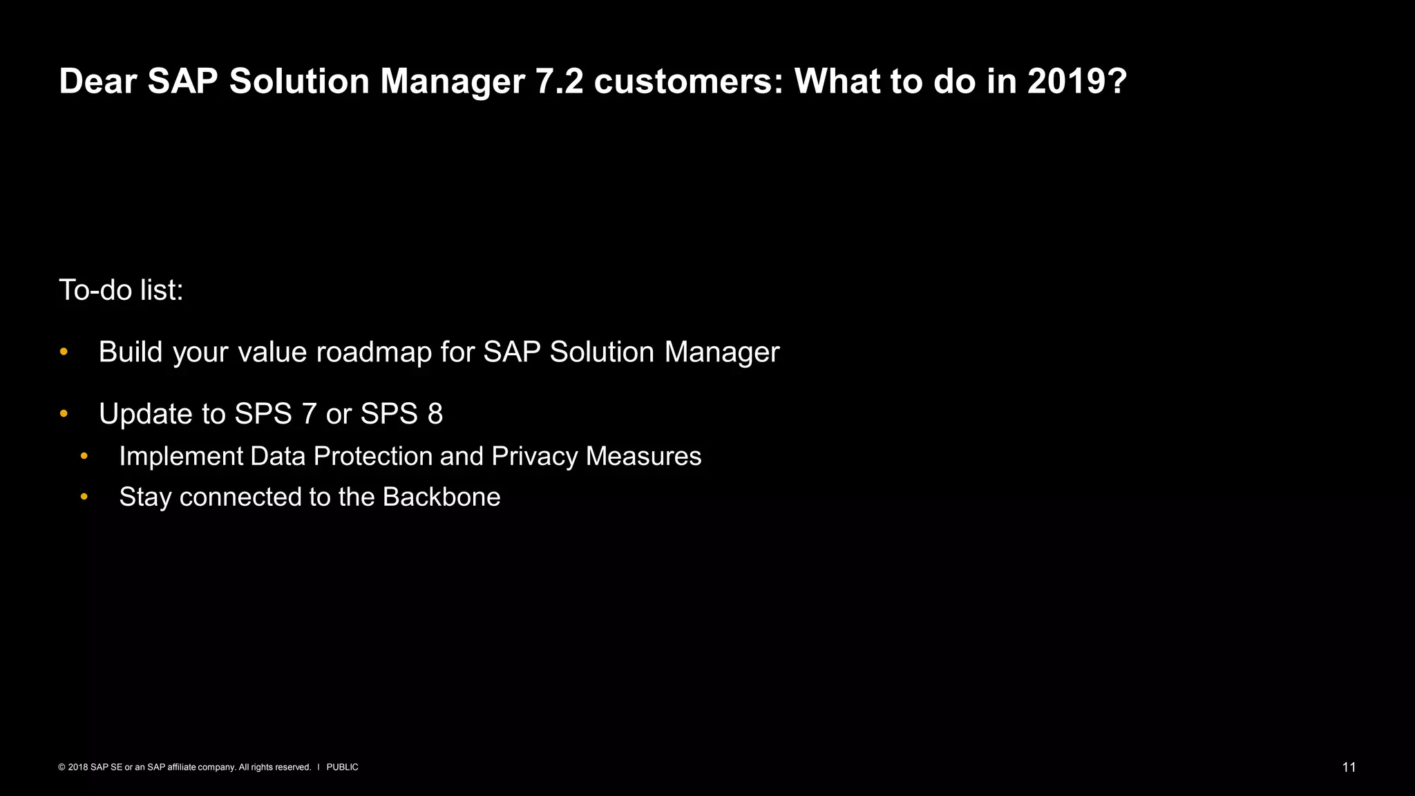 11PUBLIC© 2018 SAP SE or an SAP affiliate company. All rights reserved. ǀ
To-do list:
• Build your value roadmap for SAP Solution Manager
• Update to SPS 7 or SPS 8
• Implement Data Protection and Privacy Measures
• Stay connected to the Backbone
Dear SAP Solution Manager 7.2 customers: What to do in 2019?
 