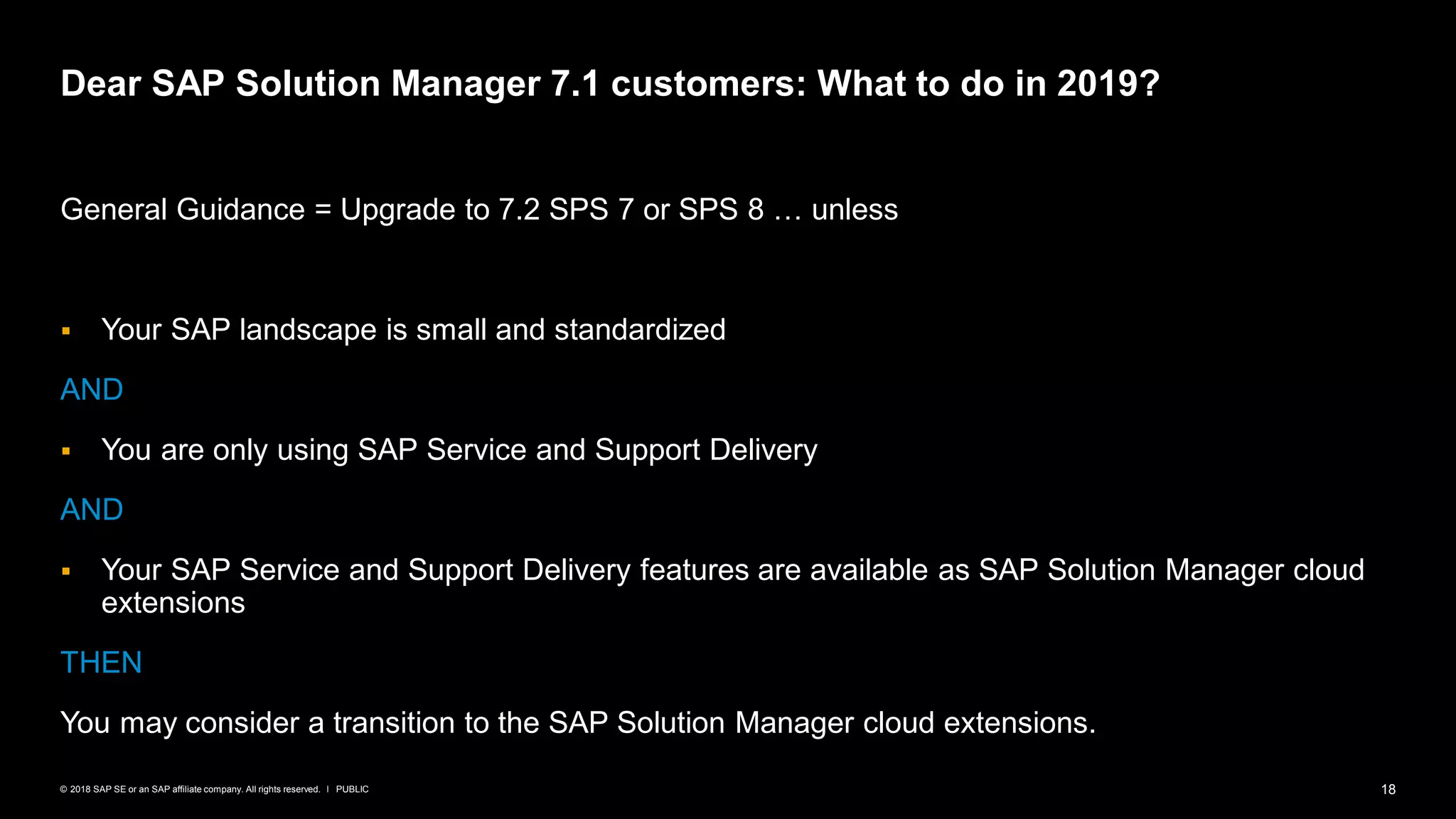 18PUBLIC© 2018 SAP SE or an SAP affiliate company. All rights reserved. ǀ
General Guidance = Upgrade to 7.2 SPS 7 or SPS 8 … unless
▪ Your SAP landscape is small and standardized
AND
▪ You are only using SAP Service and Support Delivery
AND
▪ Your SAP Service and Support Delivery features are available as SAP Solution Manager cloud
extensions
THEN
You may consider a transition to the SAP Solution Manager cloud extensions.
Dear SAP Solution Manager 7.1 customers: What to do in 2019?
 