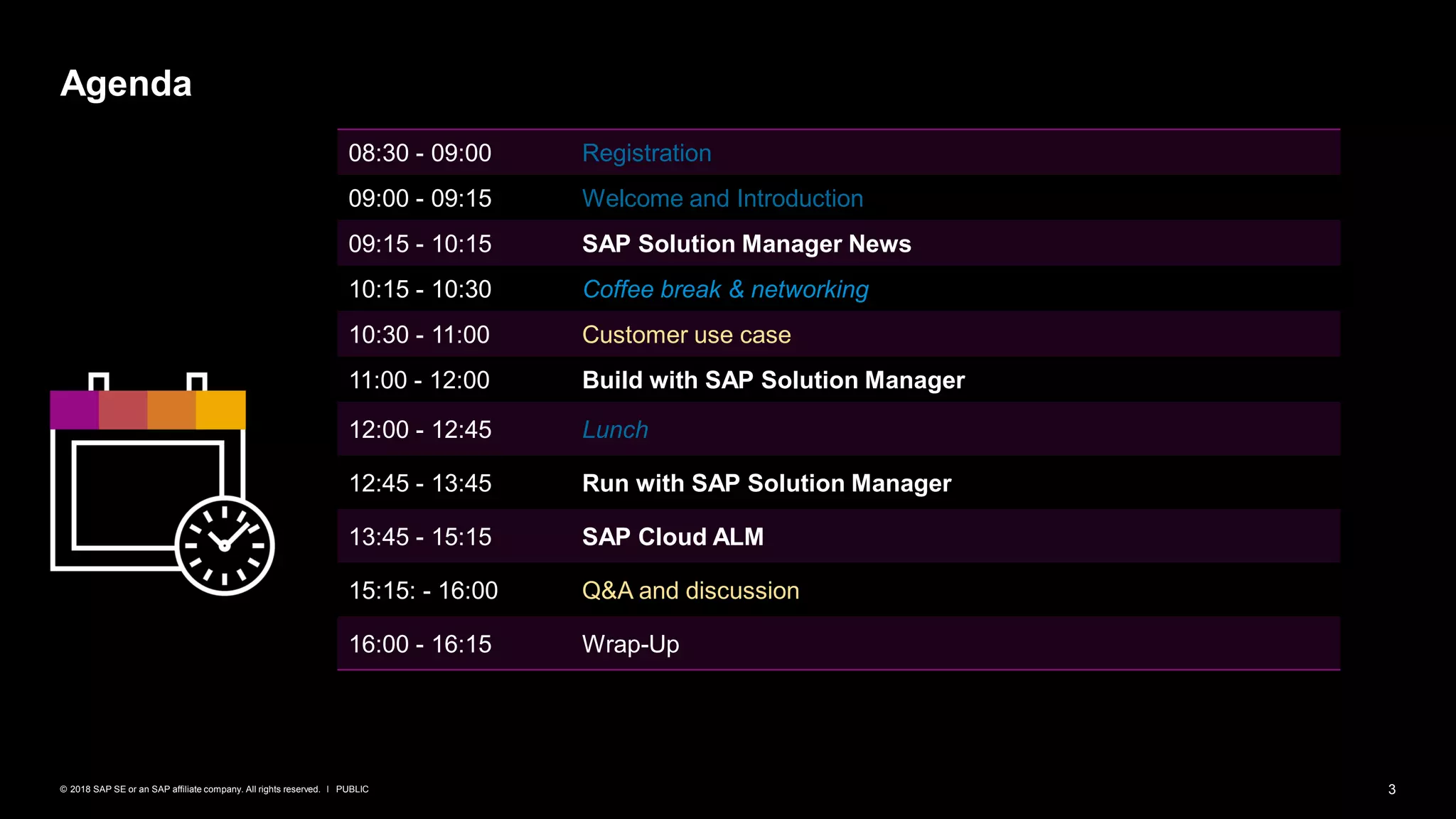 3PUBLIC© 2018 SAP SE or an SAP affiliate company. All rights reserved. ǀ
Agenda
08:30 - 09:00 Registration
09:00 - 09:15 Welcome and Introduction
09:15 - 10:15 SAP Solution Manager News
10:15 - 10:30 Coffee break & networking
10:30 - 11:00 Customer use case
11:00 - 12:00 Build with SAP Solution Manager
12:00 - 12:45 Lunch
12:45 - 13:45 Run with SAP Solution Manager
13:45 - 15:15 SAP Cloud ALM
15:15: - 16:00 Q&A and discussion
16:00 - 16:15 Wrap-Up
 