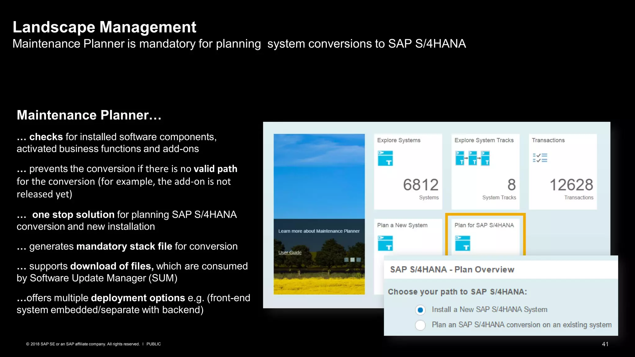 41PUBLIC© 2018 SAP SE or an SAP affiliate company. All rights reserved. ǀ
Landscape Management
Maintenance Planner is mandatory for planning system conversions to SAP S/4HANA
Maintenance Planner…
… checks for installed software components,
activated business functions and add-ons
… prevents the conversion if there is no valid path
for the conversion (for example, the add-on is not
released yet)
… one stop solution for planning SAP S/4HANA
conversion and new installation
… generates mandatory stack file for conversion
… supports download of files, which are consumed
by Software Update Manager (SUM)
…offers multiple deployment options e.g. (front-end
system embedded/separate with backend)
 