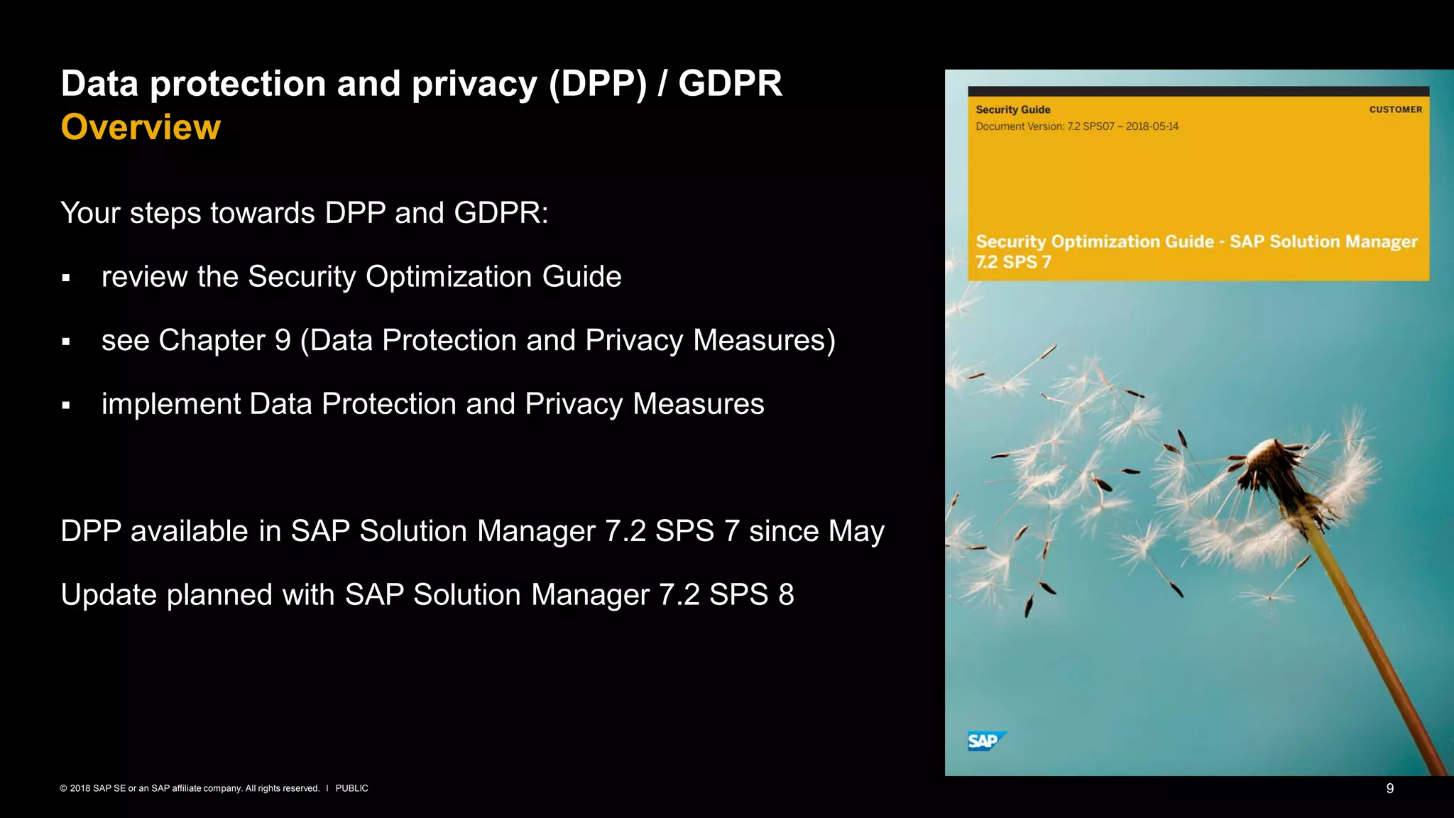 9PUBLIC© 2018 SAP SE or an SAP affiliate company. All rights reserved. ǀ
Data protection and privacy (DPP) / GDPR
Overview
Your steps towards DPP and GDPR:
▪ review the Security Optimization Guide
▪ see Chapter 9 (Data Protection and Privacy Measures)
▪ implement Data Protection and Privacy Measures
DPP available in SAP Solution Manager 7.2 SPS 7 since May
Update planned with SAP Solution Manager 7.2 SPS 8
 