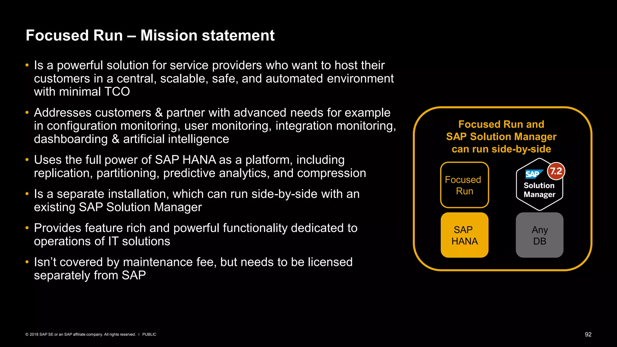92PUBLIC© 2018 SAP SE or an SAP affiliate company. All rights reserved. ǀ
Focused Run – Mission statement
• Is a powerful solution for service providers who want to host their
customers in a central, scalable, safe, and automated environment
with minimal TCO
• Addresses customers & partner with advanced needs for example
in configuration monitoring, user monitoring, integration monitoring,
dashboarding & artificial intelligence
• Uses the full power of SAP HANA as a platform, including
replication, partitioning, predictive analytics, and compression
• Is a separate installation, which can run side-by-side with an
existing SAP Solution Manager
• Provides feature rich and powerful functionality dedicated to
operations of IT solutions
• Isn’t covered by maintenance fee, but needs to be licensed
separately from SAP
Focused Run and
SAP Solution Manager
can run side-by-side
SAP
HANA
Focused
Run
Any
DB
 