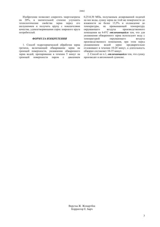 28802
3
Изобретение позволяет сократить энергозатраты
на 20%, в значительной степени улучшить
технологические свойства зерна перед его
шелушением и получить крупу с показателями
качества, удовлетворяющими спрос широкого круга
потребителей.
ФОРМУЛА ИЗОБРЕТЕНИЯ
1. Способ гидротермической обработки зерна
гречихи, включающий обжаривание зерна на
греющей поверхности, увлажнение обжаренного
зерна водой, пропаривание в течении 5 минут на
греющей поверхности паром с давлением
0,25-0,30 МПа, получаемым дозированной подачей
на нее воды, сушку зерна на этой же поверхности до
влажности не более 13,5% и охлаждение до
температуры, не превышающей температуру
окружающего воздуха производственного
помещения на 6-8°С отличающийся тем, что для
увлажнения обжаренного зерна используют воду с
температурой окружающего воздуха
производственного помещения, при этом перед
увлажнением водой зерно предварительно
отлеживают в течении 10-20 минут, а длительность
обжарки составляет 10-15 минут.
2. Способ по п.1, отличающийся тем, что сушку
производят в автономной сушилке.
Верстка Ж. Жомартбек
Корректор Е. Барч
 