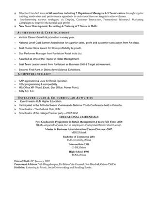 ϕ Effective Handled team of 60 members including 7 Department Managers & 9 Team leaders through regular
training, motivation and performance appraisals in order to achieve set targets in sales volumes.
ϕ Implementing various strategies, viz Display, Customer Interaction, Promotional Schemes/ Marketing
Campaigns to improve the footfall and profits
ϕ New Store Development, Recruiting & Training of 7 Stores in Delhi.
AA CHIEVEMENTSCHIEVEMENTS & C& CERTIFICATIONSERTIFICATIONS
≈ Vertical Career Growth & promotion in every year.
≈ National Level Gold Banner Award twice for superior sales, profit and customer satisfaction from Air plaza.
≈ Best Cluster Store Award for Store profitability & growth.
≈ Star Performer Manager from Pantaloon Retail India Ltd.
≈ Awarded as One of the Topper in Retail Management.
≈ Best Team Leader award from Pantaloon as Business Skill & Target achievement.
≈ Secured First Rank in District level Science Exhibitions.
CCOMPUTEROMPUTER IINTELLECTNTELLECT
≈ SAP application & uses for Retail operation.
≈ REM programming & compatibility.
≈ MS Office XP (Word, Excel, Star Office, Power Point).
≈ Tally-5.4, 6.3.
EEXTRACURRICULARXTRACURRICULAR & C& COO --CURRICULARCURRICULAR AACTIVITIESCTIVITIES
 Event Heads -IILM Higher Education.
 Participated in the All India Swami Vivekananda National Youth Conference held in Calcutta.
 Coordinator - The Cultural Club, IILM
 Coordinator of the college Fresher party – 2007.IILM
EDUCATIONAL CREDENTIALS
Post Graduation Programme in Retail Management-2 Years Full Time -2008
IILM,Gurgaon,Haryana-Part of employee Development from Future Group.
Master in Business Administration-2 Years Distance -2007.
MDU,Rohtak
Bachelor of Commerce 2001
FM University,Orissa
Intermediate 1998
CHSE,Orissa
High School 1996
BOSE,Orissa
Date of Birth: 01st
January 1982
Permanent Address: Vill-Bhagabanpur,Po-Bilana,Via-Guamal,Dist-Bhadrak,Orissa-756136
Hobbies: Listening to Music, Social Networking and Reading Books.
 