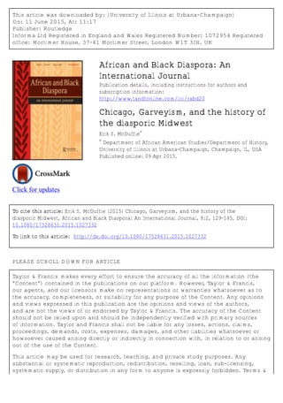 This article was downloaded by: [University of Illinois at Urbana-Champaign]
On: 11 June 2015, At: 11:17
Publisher: Routledge
Informa Ltd Registered in England and Wales Registered Number: 1072954 Registered
office: Mortimer House, 37-41 Mortimer Street, London W1T 3JH, UK
Click for updates
African and Black Diaspora: An
International Journal
Publication details, including instructions for authors and
subscription information:
http://www.tandfonline.com/loi/rabd20
Chicago, Garveyism, and the history of
the diasporic Midwest
Erik S. McDuffie
a
a
Department of African American Studies/Department of History,
University of Illinois at Urbana-Champaign, Champaign, IL, USA
Published online: 09 Apr 2015.
To cite this article: Erik S. McDuffie (2015) Chicago, Garveyism, and the history of the
diasporic Midwest, African and Black Diaspora: An International Journal, 8:2, 129-145, DOI:
10.1080/17528631.2015.1027332
To link to this article: http://dx.doi.org/10.1080/17528631.2015.1027332
PLEASE SCROLL DOWN FOR ARTICLE
Taylor & Francis makes every effort to ensure the accuracy of all the information (the
“Content”) contained in the publications on our platform. However, Taylor & Francis,
our agents, and our licensors make no representations or warranties whatsoever as to
the accuracy, completeness, or suitability for any purpose of the Content. Any opinions
and views expressed in this publication are the opinions and views of the authors,
and are not the views of or endorsed by Taylor & Francis. The accuracy of the Content
should not be relied upon and should be independently verified with primary sources
of information. Taylor and Francis shall not be liable for any losses, actions, claims,
proceedings, demands, costs, expenses, damages, and other liabilities whatsoever or
howsoever caused arising directly or indirectly in connection with, in relation to or arising
out of the use of the Content.
This article may be used for research, teaching, and private study purposes. Any
substantial or systematic reproduction, redistribution, reselling, loan, sub-licensing,
systematic supply, or distribution in any form to anyone is expressly forbidden. Terms &
 