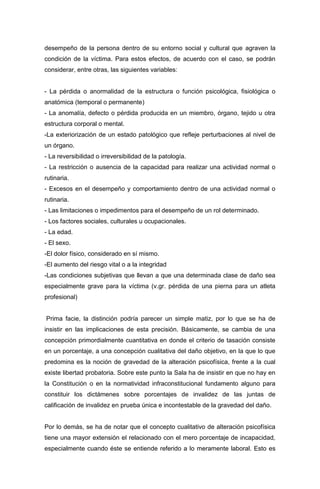 desempeño de la persona dentro de su entorno social y cultural que agraven la
condición de la víctima. Para estos efectos, de acuerdo con el caso, se podrán
considerar, entre otras, las siguientes variables:
- La pérdida o anormalidad de la estructura o función psicológica, fisiológica o
anatómica (temporal o permanente)
- La anomalía, defecto o pérdida producida en un miembro, órgano, tejido u otra
estructura corporal o mental.
-La exteriorización de un estado patológico que refleje perturbaciones al nivel de
un órgano.
- La reversibilidad o irreversibilidad de la patología.
- La restricción o ausencia de la capacidad para realizar una actividad normal o
rutinaria.
- Excesos en el desempeño y comportamiento dentro de una actividad normal o
rutinaria.
- Las limitaciones o impedimentos para el desempeño de un rol determinado.
- Los factores sociales, culturales u ocupacionales.
- La edad.
- El sexo.
-El dolor físico, considerado en sí mismo.
-El aumento del riesgo vital o a la integridad
-Las condiciones subjetivas que llevan a que una determinada clase de daño sea
especialmente grave para la víctima (v.gr. pérdida de una pierna para un atleta
profesional)
Prima facie, la distinción podría parecer un simple matiz, por lo que se ha de
insistir en las implicaciones de esta precisión. Básicamente, se cambia de una
concepción primordialmente cuantitativa en donde el criterio de tasación consiste
en un porcentaje, a una concepción cualitativa del daño objetivo, en la que lo que
predomina es la noción de gravedad de la alteración psicofísica, frente a la cual
existe libertad probatoria. Sobre este punto la Sala ha de insistir en que no hay en
la Constitución o en la normatividad infraconstitucional fundamento alguno para
constituir los dictámenes sobre porcentajes de invalidez de las juntas de
calificación de invalidez en prueba única e incontestable de la gravedad del daño.
Por lo demás, se ha de notar que el concepto cualitativo de alteración psicofísica
tiene una mayor extensión el relacionado con el mero porcentaje de incapacidad,
especialmente cuando éste se entiende referido a lo meramente laboral. Esto es
 
