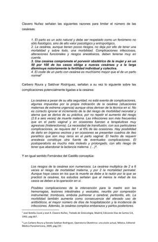 Clavero Nuñez señalan las siguientes razones para limitar el número de las
cesáreas:
1. El parto es un acto natural y debe ser respetado como un fenómeno no
sólo fisiológico, sino de alto valor psicológico y antropológico,
2. La cesárea, aunque tienen pocos riesgos, no deja por ello de tener una
mortalidad y sobre todo, una morbilidad. Complicaciones infecciosas,
alteraciones funcionales y riesgos anestésicos, deben tenerse muy en
cuenta.
3. Una cesárea compromete el porvenir obstétrico de la mujer y en un
50 por 100 de los casos obliga a nuevas cesáreas y a la larga
disminuye notoriamente la fertilidad individual y colectiva.
4. El coste de un parto con cesárea es muchísimo mayor que el de un parto
normal7
Carbero Roura y Saldívar Rodríguez, señalan a su vez lo siguiente sobre las
complicaciones potencialmente ligadas a la cesárea:
La cesárea a pesar de su alta seguridad, no está exenta de complicaciones,
algunas impuestas por la propia indicación de la cesárea (situaciones
maternas de extrema urgencia) aunque otras derivan de la técnica en sí. No
es correcto ignorar el incremento de la del riesgo de morbilidad neonatal y
aterna que se deriva de su práctica, por no repetir el aumento del riesgo
(2.8 a seis veces) de muerte materna. Las infecciones son más frecuentes
que en el parto vaginal y en ocasiones fuerzan a terapéuticas muy
agresivas (histerectomía). La necesidad de transfusión, con sus particulares
complicaciones, se requiere del 1 al 6% de las ocasiones. Hay posibilidad
de daño en órganos vecinos y en ocasiones se presentan cuadros de íleo
paralítico que son muy raros en el parto vaginal. El hecho de requerir
anestesia constituye otra fuente de eventuales complicaciones. El
postoperatorio es mucho más molesto y prolongado, con alto riesgo de
tener que abandonar la lactancia materna. (…)8.
Y en igual sentido Fernández del Castillo conceptúa:
Los riesgos de la cesárea son numerosos. La cesárea multiplica de 2 a 6
veces el riesgo de mortalidad materna, y por 2 la mortalidad perinatal.
Aunque haya casos en los que la muerte se debe a la razón por la que se
practicó la cesárea, los estudios señalan que al menos la mitad de los
casos se deben a la operación en sí.
Posibles complicaciones de la intervención para la madre son las
hemorragias, lesiones intestinales y vesicales, neuritis por compresión
instrumental, trombosis, embolia pulmonar o cerebral, peritonitis, etc. La
morbilidad también aumenta como consecuencia del elevado uso de
antibióticos, el mayor número de días de hospitalización y la incidencia de
infecciones. Además, la cesárea complica embarazos y partos posteriores.
7
José Botella Llusiá y José A. Clavero Núñez, Tratado de Ginecología, Madrid, Ediciones Díaz de Santos S.A,
1993, pág.667.
8
Luis Carbero Roura y Donato Saldívar Rodríguez, Operatoria Obstétrica: una visión actual, México, Editorial
Médica Panamericana, 2009, pág.235
 