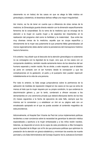claramente no en todos) de los casos en que se alega la falla médica en
ginecología y obstetricia, el desenlace dañoso refleja una mayor irregularidad.
Así mismo, se ha de tener en cuenta que a diferencia de otras ramas de la
medicina, la Ginecología guarda directa relación con la dimensión específicamente
femenina de la corporalidad. Es la rama de la medicina que se encarga de la
atención a la mujer en cuanto mujer y de aspectos tan importantes en la
realización del programa vital como la fertilidad y la maternidad. Que entre las
muy diversas ramas de la medicina, aquella que se ocupa específica y
directamente de la mujer sea justamente la que presenta fallas generalizadas (al
menos regionalmente) debe alertar sobre la persistencia del menosprecio histórico
hacia lo femenino.
A lo anterior, hay añadir que el descuido de la atención ginecológica no solamente
no se compagina con la dignidad de la mujer, sino que, en los casos con un
componente obstétrico, también resulta seriamente lesivo de los derechos del ser
humano esperado y recién nacido. No se olvide, a este respecto, que el obstetra
se pone en contacto con el ser humano desde la concepción y que las
complicaciones en la gestación, el parto y el puerperio bien pueden repercutir
indeleblemente en la vida de una persona.
Por todo lo anterior, la Sala acoge jurisprudencia sobre la pertinencia de la
aplicación de medidas de reparación integral en los casos en los que se echa de
menos el trato que la mujer requiere por su propia condición, lo que evidencia la
discriminación género y, por lo tanto, condenará a ofrecer excusas a los
demandantes en una ceremonia privada que deberá efectuarse dentro de los tres
(3) meses siguientes a la fecha de ejecutoria de este fallo, siempre que los
mismos así lo consientan y a establecer un link en su página web con un
encabezado apropiado en el que se pueda acceder al contenido magnético de
esta providencia.
Adicionalmente, el Hospital San Vicente de Paúl de Lorica implementará políticas
tendientes a crear conciencia sobre la necesidad de garantizar la atención médica
especializada y oportuna a la mujer embarazada y a los niños recién nacidos.
Además, se dispondrá el envío de la copia de esta providencia a Alta Consejería
para la Equidad de la Mujer con el fin de que promueva políticas que optimicen la
prestación de la atención en gineco-obstetricia y minimicen los eventos de muerte
perinatal y a la Sala Administrativa del Consejo Superior de la Judicatura-Comisión
 