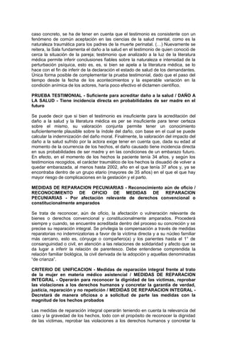 caso concreto, se ha de tener en cuenta que el testimonio es consistente con un
fenómeno de común aceptación en las ciencias de la salud mental, como es la
naturaleza traumática para los padres de la muerte perinatal. (…) Nuevamente se
reitera, la Sala fundamenta el daño a la salud en el testimonio de quien conoció de
cerca la situación de la pareja; testimonio que analizado a la luz de la literatura
médica permite inferir conclusiones fiables sobre la naturaleza e intensidad de la
perturbación psíquica, esto es, es, si bien se apela a la literatura médica, se lo
hace con el fin de inferir de la declaración el estado de salud de los demandantes.
Única forma posible de complementar la prueba testimonial, dado que el paso del
tiempo desde la fecha de los acontecimientos y la esperable variación en la
condición anímica de los actores, haría poco efectivo el dictamen científico.
PRUEBA TESTIMONIAL - Suficiente para acreditar daño a la salud / DAÑO A
LA SALUD - Tiene incidencia directa en probabilidades de ser madre en el
futuro
Se puede decir que si bien el testimonio es insuficiente para la acreditación del
daño a la salud y la literatura médica es per se insuficiente para tener certeza
sobre el mismo, su valoración conjunta permite tener un conocimiento
suficientemente plausible sobre la índole del daño, con base en el cual se puede
calcular la indemnización del daño moral. Finalmente, la valoración del impacto del
daño a la salud sufrido por la actora exige tener en cuenta que, dada su edad al
momento de la ocurrencia de los hechos, el daño causado tiene incidencia directa
en sus probabilidades de ser madre y en las condiciones de un embarazo futuro.
En efecto, en el momento de los hechos la paciente tenía 34 años, y según los
testimonios recogidos, el carácter traumático de los hechos la disuadió de volver a
quedar embarazada, al menos hasta 2002, año en el que tenía 37 años y, ya se
encontraba dentro de un grupo etario (mayores de 35 años) en el que el que hay
mayor riesgo de complicaciones en la gestación y el parto.
MEDIDAS DE REPARACION PECUNIARIAS - Reconocimiento aún de oficio /
RECONOCIMIENTO DE OFICIO DE MEDIDAS DE REPARACION
PECUNIARIAS - Por afectación relevante de derechos convencional o
constitucionalmente amparados
Se trata de reconocer, aún de oficio, la afectación o vulneración relevante de
bienes o derechos convencional y constitucionalmente amparados. Procederá
siempre y cuando, se encuentre acreditada dentro del proceso su concreción y se
precise su reparación integral. Se privilegia la compensación a través de medidas
reparatorias no indemnizatorias a favor de la víctima directa y a su núcleo familiar
más cercano, esto es, cónyuge o compañero(a) y los parientes hasta el 1° de
consanguinidad o civil, en atención a las relaciones de solidaridad y afecto que se
da lugar a inferir la relación de parentesco. Debe entenderse comprendida la
relación familiar biológica, la civil derivada de la adopción y aquellas denominadas
“de crianza”.
CRITERIO DE UNIFICACION - Medidas de reparación integral frente al trato
de la mujer en materia médico asistencial / MEDIDAS DE REPARACION
INTEGRAL - Operarán para reconocer la dignidad de las víctimas, reprobar
las violaciones a los derechos humanos y concretar la garantía de verdad,
justicia, reparación y no repetición / MEDIDAS DE REPARACION INTEGRAL -
Decretará de manera oficiosa o a solicitud de parte las medidas con la
magnitud de los hechos probados
Las medidas de reparación integral operarán teniendo en cuenta la relevancia del
caso y la gravedad de los hechos, todo con el propósito de reconocer la dignidad
de las víctimas, reprobar las violaciones a los derechos humanos y concretar la
 