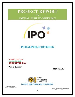 PROJECT REPORT
ON
INITIAL PUBLIC OFFERING
INITIAL PUBLIC OFFERING
SUBMITTED TO:-
Mrs. Deepika Dhall
SUBMITTED BY:-
ARUN GULERIA
MBA Sem. IV
LOVELY PROFESSIONAL UNIVERSITY
ARUN GULERIA
arun_guleria@ymail.com
1
 