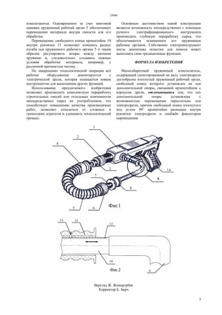 28806
3
измельчаются. Одновременно за счет винтовой
навивки пружинный рабочий орган 5 обеспечивает
перемещение материала внутри емкости для его
обработки.
Перемещение свободного конца кронштейна 10
внутри рукоятки 11 позволяет изменить радиус
изгиба оси пружинного рабочего органа 5 и таким
образом регулировать зазоры между витками
пружины и, следовательно, создавать нужные
условия обработки материала, например, с
различной прочностью частиц.
По завершению технологической операции всё
рабочее оборудование демонтируется с
электрической дрели, которая оснащается новым
инструментом для выполнения других функций.
Использование предлагаемого изобретения
позволяет производить комплексную переработку
строительных смесей или отдельных компонентов
непосредственно перед их употреблением, что
способствует повышению качества производимых
работ, позволяет отказаться от сложных и
громоздких агрегатов и удешевить технологический
процесс.
Основным достоинством новой конструкции
является возможность непосредственно с помощью
ручного электрифицированного инструмента
производить глубокую переработку сырья, что
обеспечивается оснащением его пружинным
рабочим органом. Собственно электроинструмент
после демонтажа оснастки для помола может
выполнять свои традиционные функции.
ФОРМУЛА ИЗОБРЕТЕНИЯ
Малогабаритный пружинный измельчитель,
содержащий смонтированный на валу электродрели
дугообразно изогнутый пружинный рабочий орган,
свободный конец которого установлен на оси
дополнительной опоры, связанной кронштейном с
корпусом дрели, отличающийся тем, что ось
дополнительной опоры установлена с
возможностью перемещения параллельно оси
электродрели, причем свободный конец изогнутого
под углом 90° кронштейна размещен внутри
рукоятки электродрели и снабжён фиксатором
перемещения.
Верстка Ж. Жомартрбек
Корректор Е. Барч
 