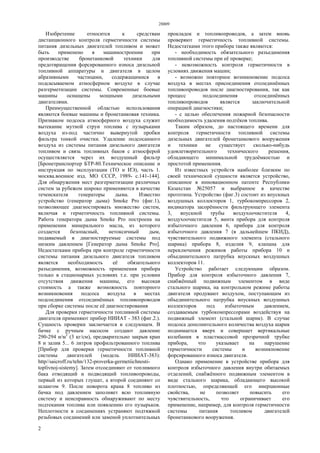 28809
2
Изобретение относится к средствам
дистанционного контроля герметичности системы
питания дизельных двигателей топливом и может
быть применено в машиностроении при
производстве бронетанковой техники для
предотвращения форсированного износа дизельной
топливной аппаратуры и двигателя в целом
абразивными частицами, содержащимися в
подсасываемом атмосферном воздухе в случае
разгерметизации системы. Современные боевые
машины оснащены мощными дизельными
двигателями.
Преимущественной областью использования
являются боевые машины и бронетанковая техника.
Признаком подсоса атмосферного воздуха служит
вытекание мутной струи топлива с пузырьками
воздуха из-под частично вывернутой пробки
фильтра тонкой очистки. Удаление подсосанного
воздуха из системы питания дизельного двигателя
топливом и связь топливных баков с атмосферой
осуществляется через их воздушный фильтр
[Бронетранспортер БТР-80.Техническое описание и
инструкция по эксплуатации (ТО и ИЭ), часть 1.
москва.военное изд. МО СССР, 1989- с.141-144].
Для обнаружения мест разгерметизации различных
систем за рубежом широко применяются в качестве
течеискателя генераторы дыма. Известно
устройство (генератор дыма) Smoke Pro (фиг.1),
позволяющее диагностировать множество систем,
включая и герметичность топливной системы.
Работа генератора дыма Smoke Pro построена на
применении минерального масла, из которого
создается безопасный, нетоксичный дым,
подаваемый в диагностируемые системы под
низким давлением [Генератор дыма Smoke Pro].
Недостатками прибора при контроле герметичности
системы питания дизельного двигателя топливом
является необходимость её обязательного
разъединения, возможность применения прибора
только в стационарных условиях т.е. при условии
отсутствия движения машины, его высокая
стоимость а также возможность повторного
возникновения подсоса воздуха в местах
подсоединения отсоединённых топливопроводов
при сборке системы после её диагностирования
Для проверки герметичности топливной системы
двигателя применяют прибор НИИАТ - 383 (фиг.2.).
Сущность проверки заключается в следующем. В
бачке с ручным насосом создают давление
290-294 н/м2
(3 кг/см), предварительно закрыв кран
8 и залив 5... 6 литров профильтрованного топлива
[Прибор для проверки герметичности топливной
системы двигателей (модель НИИАТ-383):
http//saicrоff.ru/tehn/132-proverka-germetiichnosti-
toplivnoj-sistemy]. Затем отсоединяют от топливного
бака отводящий и подводящий топливопроводы,
первый из которых глушат, а второй соединяют со
шлангом 9. После поворота крана 8 топливо из
бачка под давлением заполняет всю топливную
систему и неисправность обнаруживают по месту
подтекания топлива или появлению его пузырьков.
Неплотности в соединениях устраняют подтяжкой
резьбовых соединений или заменой уплотнительных
прокладок и топливопроводов, а затем вновь
проверяют герметичность топливной системы.
Недостатками этого прибора также являются:
- необходимость обязательного разъединения
топливной системы при её проверке;
- невозможность контроля герметичности в
условиях движения машин;
- возможно повторное возникновение подсоса
воздуха в местах присоединения отсоединённых
топливопроводов после диагностирования, так как
процесс подсоединения отсоединённых
топливопроводов является заключительной
операцией диагностики;
- с целью обеспечения пожарной безопасности
необходимость удаления подтёков топлива.
Таким образом, до настоящего времени для
контроля герметичности топливной системы
дизельных двигателей бронетанкового вооружения
и техники не существует сколько-нибудь
удовлетворительного технического решения,
обладающего минимальной трудоёмкостью и
простотой применения.
Из известных устройств наиболее близким по
своей технической сущности является устройство,
описанное в инновационном патенте Республики
Казахстан №25057 и выбранное в качестве
прототипа. Устройство (фиг.3) состоит из впускных
воздушных коллекторов 1, турбокомпрессоров 2,
индикатора засорённости фильтрующего элемента
3, впускной трубы воздухоочистителя 4,
воздухоочистителя 5, винта прибора для контроля
избыточного давления 6, прибора для контроля
избыточного давления 7 (в дальнейшем ПКИД),
чувствительного подвижного элемента (стального
шарика) прибора 8, изделия 9, клапана для
переключения режимов работы прибора 10 и
объединительного патрубка впускных воздушных
коллекторов 11.
Устройство работает следующим образом.
Прибор для контроля избыточного давления 7,
снабжённый подвижным элементом в виде
стального шарика, на контрольном режиме работы
двигателя продувают воздухом, поступающим из
объединительного патрубка впускных воздушных
коллекторов под избыточным давлением,
создаваемым турбокомпрессорами воздействуя на
подвижный элемент (стальной шарик). В случае
подсоса дополнительного количества воздуха шарик
поднимается вверх и совершает вертикальные
колебания в пластмассовой прозрачной трубке
прибора, что указывает на нарушение
герметичности системы и возникновение
форсированного износа двигателя.
Однако применение в устройстве прибора для
контроля избыточного давления внутри обитаемых
отделений, снабжённого подвижным элементом в
виде стального шарика, обладающего высокой
плотностью, определяющей его инерционные
свойства, не позволяет повысить его
чувствительность, что ограничивает его
применение, например, для контроля герметичности
системы питания топливом двигателей
бронетанкового вооружения.
 