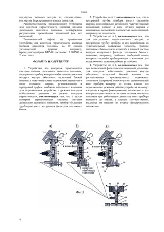 28809
4
отсутствие подсоса воздуха и, следовательно,
отсутствие форсированного износа двигателя.
Работоспособность предложенного устройства
для контроля герметичности системы питания
дизельного двигателя топливом подтверждена
результатами проведённых испытаний (см. акт
испытаний).
Экономический эффект от применения
устройства для контроля герметичности системы
питания двигателя топливом на 10 единиц
установочной группы, например,
бронетранспортёров БТР-80 составляет 2.003500 и
2 млн. тенге.
ФОРМУЛА ИЗОБРЕТЕНИЯ
1. Устройство для контроля герметичности
системы питания дизельного двигателя топливом,
содержащее прибор контроля избыточного давления
воздуха внутри обитаемых отделений боевой
машины с чувствительным подвижным элементом в
виде стального шарика, установленного в
прозрачной трубке, снабжено изделием с клапаном
для переключения устройства с режима контроля
избыточного давления на режим контроля
герметичности, отличающееся тем, что с целью
контроля герметичности системы питания
дизельного двигателя топливом, прибор объединён
трубопроводом с воздушным фильтром топливных
баков.
2. Устройство по п.1, отличающееся тем, что в
прозрачной трубке прибора сверху стального
шарика дополнительно установлен чувствительный
подвижный элемент в виде лёгкого шарика с
минимально возможной плотностью, выполненный,
например, из пенопласта.
3. Устройство по п.1, отличающееся тем, что
для поступления подсасываемого воздуха в
прозрачную трубку прибора и его воздействия на
чувствительные подвижные элементы, тройник
топливных баков соосно скреплён с нижней частью
корпуса воздушного фильтра топливных баков с
помощью, например, тройника, свободный конец
которого соединён трубопроводом с клапаном для
переключения режимов работы устройства.
4. Устройство по п.1, отличающееся тем, что
при включенной фильтровентиляционной установке
для контроля избыточного давления внутри
обитаемых отделений боевой машины по
расположению чувствительных подвижных
элементов (шариков) относительно ограничителей
винт прибора вывернут до отказа, клапан для
переключения режимов работы устройства задвинут
в изделие в первое фиксированное положение, а для
контроля герметичности системы питания двигателя
топливом при работающем двигателе винт прибора
вывернут до отказа, а клапан, соответственно,
выдвинут из изделия во второе фиксированное
положение.
 