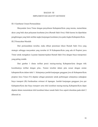 11
BAGIAN III
IMPLEMENTASI GRAVITY METHODS
III.1 Gambaran Umum Permasalahan
Masyarakat Jawa Timur dengan penyebaran Kabupaten/Kota yang merata, memerlukan
akses yang baik akan pelayanan kesehatan jiwa (Rumah Sakit Jiwa). Oleh karena itu diperlukan
penghitungan yang baik melihat angka kunjungan kesehatan jiwa pada tingkat Kabupaten/Kota.
III.2 Pemecahan Masalah
Dari permasalahan tersebut, maka dibuat penentuan lokasi Rumah Sakit Jiwa yang
strategis sehingga masyarakat yang tersebar di 38 Kabupaten/Kota yang ada di Propinsi jawa
Timur untuk mengakses Layanan lanjutan/rujukan Rumah Sakit Jiwa dengan biaya transportasi
yang paling rendah.
Dari gambar 1 diatas terlihat posisi masing-masing Kabupaten/kota dengan titik
koordinatnya terlihat dengan jelas.. Nomor tersebut dalam peta sesuai dengan urutan
kabupaten/Kota dalam tabel 1. Selanjutnya jumlah kunjungan gangguan jiwa di Kabupaten/Kota
propinsi Jawa Timur (Vi) dipakai sebagai parameter untuk perhitungan selanjutnya sedangkan
biaya transport (Ri) berdasarkan estimasi di lapangan. Jumlah kunjungan gangguan jiwa per
Kabupaten/Kota dan biaya transport serta titik koordinat masing-masing Kabupaten/Kota dapat
dipakai dalam menentukan titik koordinat lokasi rumah Sakit Jiwa seperti diuraikan pada tabel 2
dibawah ini.
 