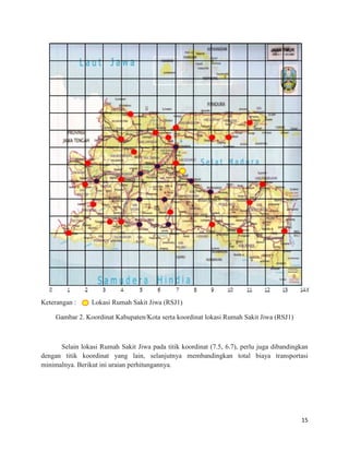 15
Keterangan : Lokasi Rumah Sakit Jiwa (RSJ1)
Gambar 2. Koordinat Kabupaten/Kota serta koordinat lokasi Rumah Sakit Jiwa (RSJ1)
Selain lokasi Rumah Sakit Jiwa pada titik koordinat (7.5, 6.7), perlu juga dibandingkan
dengan titik koordinat yang lain, selanjutnya membandingkan total biaya transportasi
minimalnya. Berikut ini uraian perhitungannya.
 