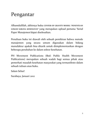 3
Pengantar
Alhamdulillah, akhirnya buku CENTER OF GRAVITY MODEL “PENENTUAN
LOKASI SARANA KESEHATAN” yang merupakan upload pertama ‘Serial
Paper Manajemen’dapat diselesaikan.
Penulisan buku ini diawali oleh sebuah pemikiran bahwa metode
manajemen yang secara umum digunakan dalam bidang
manufaktur apakah bisa ditarik untuk diimplementasikan dengan
beberapa perubahan ke dalam sektor kesehatan.
PH Movement Publications (Red: Public Health Movement
Publications) merupakan sebuah wadah bagi semua pihak atau
pemerhati masalah kesehatan masyarakat yang termanifesto dalam
sebuah tulisan atau buku.
Salam Sehat!
Surabaya, Januari 2012
 