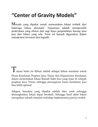 4
“Center of Gravity Models”
Metode yang dipakai untuk menentukan lokasi terbaik dari
beberapa lokasi alternatif. Tujuannya adalah memperoleh
jarak/akses yang efisien dari segi biaya perpindahan barang atau
jasa dari lokasi yang ada. Teori ini banyak digunakan dalam
manajemen inventori dan logistik.
Tujuan buku ini dibuat adalah sebagai bahan masukan untuk
Dinas Kesehatan Propinsi Jawa Timur dan Departemen Kesehatan
dalam menentukan lokasi Rumah Sakit Jiwa yang tepat di wilayah
propinsi Jawa Timur sehingga penanganan kasus kesehatan jiwa
bisa lebih optimal.
Adapun basedata yang dipakai adalah data 2006 sehingga
dimungkinkan lokasi dapat berubah. Sehingga hasil akhir lokasi
merupakan sebuah simulasi terhadap implementasi gravity models.
 