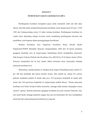 5
BAGIAN I
PEMENUHAN SARANA KESEHATAN JIWA
Pembangunan kesehatan merupakan upaya untuk memenuhi salah satu hak dasar
rakyat, yaitu hak untuk memperoleh pelayanan kesehatan sesuai dengan pasal 28 ayat 1 UUD
1945 dan Undang-undang nomor 23 tahun tentang kesehatan. Pembangunan kesehatan itu
sendiri harus dipandang sebagai investasi untuk mendukung pembangunan ekonomi dan
pendidikan, serta berperan dalam penanggulangan kemiskinan.
Direktur Kesehatan Jiwa Organisasi Kesehatan Dunia (World Health
Organization/WHO) Benedetto Saraceno mengemukakan, lebih dari 50 persen penderita
gangguan kesehatan jiwa di negara-negara berkembang belum mendapatkan perawatan.
Pada Kongres Federasi Psikiatri dan Kesehatan Jiwa ASEAN ke-10 di Jakarta, Kamis (29/6),
Saraceno menjelaskan hal itu bisa terjadi, akibat minimnya akses masyarakat terhadap
pelayanan kesehatan jiwa.
Menurutnya, jumlah psikiatri di sebagian besar negara berkembang hanya sekitar 0-1
per 100 ribu penduduk dan belum tersebar merata. Dari jumlah itu, sekitar 65,1 persen
psikiatri melakukan praktik di rumah sakit jiwa, 15,9 persennya berpraktik di rumah sakit
umum dan 19,0 persennya berpraktik di tempat-tempat praktik khusus. "Sarana pelayanan
kesehatan jiwa belum berada di dekat komunitas, sehingga tidak mampu menjangkau semua
sasaran," ujarnya. Kualitas pelayanan gangguan kesehatan jiwa pun, menurut Saraceno, rata-
rata masih buruk sehingga penderita enggan atau jera me-meriksakan diri atau mendapatkan
perawatan dari sarana pelayanan kesehatan jiwa yang ada
 