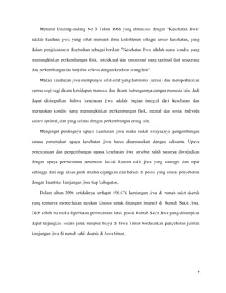 7
Menurut Undang-undang No 3 Tahun 1966 yang dimaksud dengan "Kesehatan Jiwa"
adalah keadaan jiwa yang sehat menurut ilmu kedokteran sebagai unsur kesehatan, yang
dalam penjelasannya disebutkan sebagai berikut: "Kesehatan Jiwa adalah suatu kondisi yang
memungkinkan perkembangan fisik, intelektual dan emosional yang optimal dari seseorang
dan perkembangan itu berjalan selaras dengan keadaan orang lain".
Makna kesehatan jiwa mempunyai sifat-sifat yang harmonis (serasi) dan memperhatikan
semua segi-segi dalam kehidupan manusia dan dalam hubungannya dengan manusia lain. Jadi
dapat disimpulkan bahwa kesehatan jiwa adalah bagian integral dari kesehatan dan
merupakan kondisi yang memungkinkan perkembangan fisik, mental dan sosial individu
secara optimal, dan yang selaras dengan perkembangan orang lain.
Mengingat pentingnya upaya kesehatan jiwa maka sudah selayaknya pengembangan
sarana pemenuhan upaya kesehatan jiwa harus direncanakan dengan seksama. Upaya
perencanaan dan pengembangan upaya kesehatan jiwa tersebut salah satunya diwujudkan
dengan upaya perencanaan penentuan lokasi Rumah sakit jiwa yang strategis dan tepat
sehingga dari segi akses jarak mudah dijangkau dan berada di posisi yang sesuai penyebaran
dengan kuantitas kunjungan jiwa tiap kabupaten.
Dalam tahun 2006 setidaknya terdapat 496.676 kunjungan jiwa di rumah sakit daerah
yang tentunya memerlukan rujukan khusus untuk ditangani intensif di Rumah Sakit Jiwa.
Oleh sebab itu maka diperlukan perencanaan letak posisi Rumah Sakit Jiwa yang diharapkan
dapat terjangkau secara jarak maupun biaya di Jawa Timur berdasarkan penyebaran jumlah
kunjungan jiwa di rumah sakit daerah di Jawa timur.
 