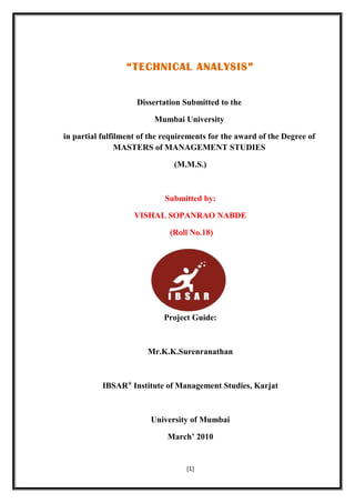“TECHNICAL ANALYSIS”
Dissertation Submitted to the
Mumbai University
in partial fulfilment of the requirements for the award of the Degree of
MASTERS of MANAGEMENT STUDIES
(M.M.S.)
Submitted by:
VISHAL SOPANRAO NABDE
(Roll No.18)
Project Guide:
Mr.K.K.Surenranathan
IBSAR®
Institute of Management Studies, Karjat
University of Mumbai
March’ 2010
[1]
 