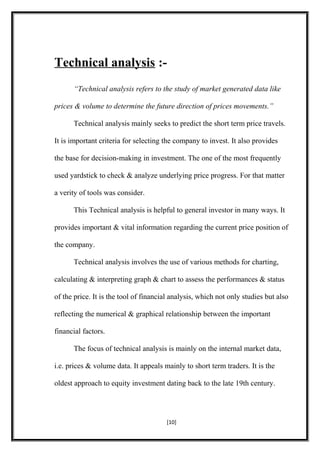 Technical analysis :-
“Technical analysis refers to the study of market generated data like
prices & volume to determine the future direction of prices movements.”
Technical analysis mainly seeks to predict the short term price travels.
It is important criteria for selecting the company to invest. It also provides
the base for decision-making in investment. The one of the most frequently
used yardstick to check & analyze underlying price progress. For that matter
a verity of tools was consider.
This Technical analysis is helpful to general investor in many ways. It
provides important & vital information regarding the current price position of
the company.
Technical analysis involves the use of various methods for charting,
calculating & interpreting graph & chart to assess the performances & status
of the price. It is the tool of financial analysis, which not only studies but also
reflecting the numerical & graphical relationship between the important
financial factors.
The focus of technical analysis is mainly on the internal market data,
i.e. prices & volume data. It appeals mainly to short term traders. It is the
oldest approach to equity investment dating back to the late 19th century.
[10]
 