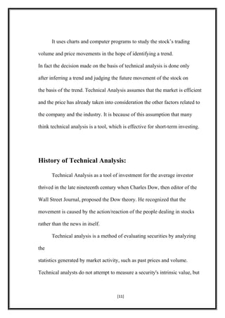 It uses charts and computer programs to study the stock’s trading
volume and price movements in the hope of identifying a trend.
In fact the decision made on the basis of technical analysis is done only
after inferring a trend and judging the future movement of the stock on
the basis of the trend. Technical Analysis assumes that the market is efficient
and the price has already taken into consideration the other factors related to
the company and the industry. It is because of this assumption that many
think technical analysis is a tool, which is effective for short-term investing.
History of Technical Analysis:
Technical Analysis as a tool of investment for the average investor
thrived in the late nineteenth century when Charles Dow, then editor of the
Wall Street Journal, proposed the Dow theory. He recognized that the
movement is caused by the action/reaction of the people dealing in stocks
rather than the news in itself.
Technical analysis is a method of evaluating securities by analyzing
the
statistics generated by market activity, such as past prices and volume.
Technical analysts do not attempt to measure a security's intrinsic value, but
[11]
 