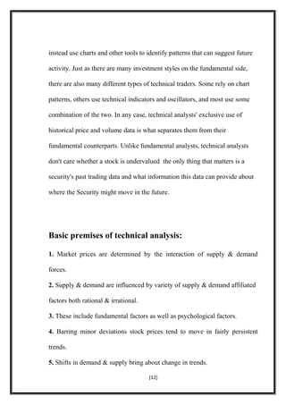 instead use charts and other tools to identify patterns that can suggest future
activity. Just as there are many investment styles on the fundamental side,
there are also many different types of technical traders. Some rely on chart
patterns, others use technical indicators and oscillators, and most use some
combination of the two. In any case, technical analysts' exclusive use of
historical price and volume data is what separates them from their
fundamental counterparts. Unlike fundamental analysts, technical analysts
don't care whether a stock is undervalued the only thing that matters is a
security's past trading data and what information this data can provide about
where the Security might move in the future.
Basic premises of technical analysis:
1. Market prices are determined by the interaction of supply & demand
forces.
2. Supply & demand are influenced by variety of supply & demand affiliated
factors both rational & irrational.
3. These include fundamental factors as well as psychological factors.
4. Barring minor deviations stock prices tend to move in fairly persistent
trends.
5. Shifts in demand & supply bring about change in trends.
[12]
 