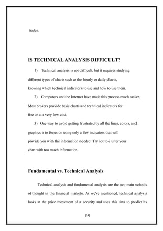 trades.
IS TECHNICAL ANALYSIS DIFFICULT?
1) Technical analysis is not difficult, but it requires studying
different types of charts such as the hourly or daily charts,
knowing which technical indicators to use and how to use them.
2) Computers and the Internet have made this process much easier.
Most brokers provide basic charts and technical indicators for
free or at a very low cost.
3) One way to avoid getting frustrated by all the lines, colors, and
graphics is to focus on using only a few indicators that will
provide you with the information needed. Try not to clutter your
chart with too much information.
Fundamental vs. Technical Analysis
Technical analysis and fundamental analysis are the two main schools
of thought in the financial markets. As we've mentioned, technical analysis
looks at the price movement of a security and uses this data to predict its
[14]
 