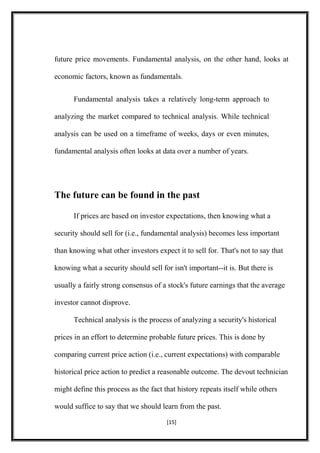 future price movements. Fundamental analysis, on the other hand, looks at
economic factors, known as fundamentals.
Fundamental analysis takes a relatively long-term approach to
analyzing the market compared to technical analysis. While technical
analysis can be used on a timeframe of weeks, days or even minutes,
fundamental analysis often looks at data over a number of years.
The future can be found in the past
If prices are based on investor expectations, then knowing what a
security should sell for (i.e., fundamental analysis) becomes less important
than knowing what other investors expect it to sell for. That's not to say that
knowing what a security should sell for isn't important--it is. But there is
usually a fairly strong consensus of a stock's future earnings that the average
investor cannot disprove.
Technical analysis is the process of analyzing a security's historical
prices in an effort to determine probable future prices. This is done by
comparing current price action (i.e., current expectations) with comparable
historical price action to predict a reasonable outcome. The devout technician
might define this process as the fact that history repeats itself while others
would suffice to say that we should learn from the past.
[15]
 