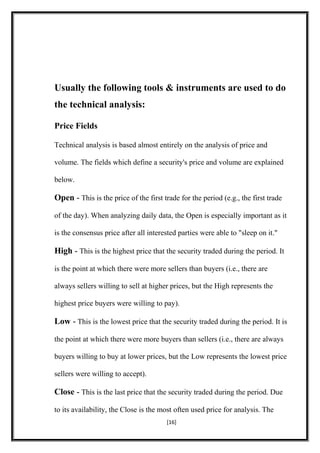 Usually the following tools & instruments are used to do
the technical analysis:
Price Fields
Technical analysis is based almost entirely on the analysis of price and
volume. The fields which define a security's price and volume are explained
below.
Open - This is the price of the first trade for the period (e.g., the first trade
of the day). When analyzing daily data, the Open is especially important as it
is the consensus price after all interested parties were able to "sleep on it."
High - This is the highest price that the security traded during the period. It
is the point at which there were more sellers than buyers (i.e., there are
always sellers willing to sell at higher prices, but the High represents the
highest price buyers were willing to pay).
Low - This is the lowest price that the security traded during the period. It is
the point at which there were more buyers than sellers (i.e., there are always
buyers willing to buy at lower prices, but the Low represents the lowest price
sellers were willing to accept).
Close - This is the last price that the security traded during the period. Due
to its availability, the Close is the most often used price for analysis. The
[16]
 
