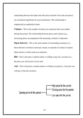 relationship between the Open (the first price) and the Close (the last price)
are considered significant by most technicians. This relationship is
emphasized in candlestick charts.
Volume - This is the number of shares (or contracts) that were traded
during the period. The relationship between prices and volume (e.g.,
increasing prices accompanied with increasing volume) is important.
Open Interest - This is the total number of outstanding contracts (i.e.,
those that have not been exercised, closed, or expired) of a future or option.
Open interest is often used as an indicator.
Bid - This is the price a market maker is willing to pay for a security (i.e.,
the price you will receive if you sell).
Ask - This is the price a market maker is willing to accept (i.e., the price you
will pay to buy the security).
[17]
 