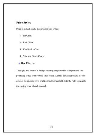 Price Styles
Price in a chart can be displayed in four styles:
1. Bar Chart.
2. Line Chart.
3. Candlestick Chart.
4. Point and Figure Charts
1) Bar Charts :
The highs and lows of a foreign currency are plotted in a diagram and the
points are joined with vertical lines (bars). A small horizontal tick to the left
denotes the opening level while a small horizontal tick to the right represents
the closing price of each interval.
[18]
 