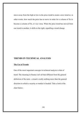 move away from the high or low in the price trend to create a new trend or, in
other words, how much the price has to move in order for a column of Xs to
become a column of Os, or vice versa. When the price trend has moved from
one trend to another, it shifts to the right, signalling a trend change.
TRENDS IN TECHNICAL ANALYSIS
The Use of Trends
One of the most important concepts in technical analysis is that of
trend. The meaning in finance isn't all that different from the general
definition of the term - a trend is really nothing more than the general
direction in which a security or market is headed. Take a look at the
chart below:
[36]
 