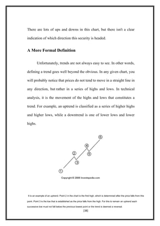 There are lots of ups and downs in this chart, but there isn't a clear
indication of which direction this security is headed.
A More Formal Definition
Unfortunately, trends are not always easy to see. In other words,
defining a trend goes well beyond the obvious. In any given chart, you
will probably notice that prices do not tend to move in a straight line in
any direction, but rather in a series of highs and lows. In technical
analysis, it is the movement of the highs and lows that constitutes a
trend. For example, an uptrend is classified as a series of higher highs
and higher lows, while a downtrend is one of lower lows and lower
highs.
It is an example of an uptrend. Point 2 in the chart is the first high, which is determined after the price falls from this
point. Point 3 is the low that is established as the price falls from the high. For this to remain an uptrend each
successive low must not fall below the previous lowest point or the trend is deemed a reversal.
[38]
 