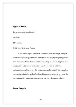 Types of Trend
There are three types of trend:
1.Uptrend
2.Downtrend
3.Sideways/Horizontal Trends
As the names imply, when each successive peak and trough is higher,
it's referred to as an upward trend. If the peaks and troughs are getting lower,
it's a downtrend. When there is little movement up or down in the peaks and
troughs, it's a sideways or horizontal trend. If you want to get really
technical, you might even say that a sideways trend is actually not a trend on
its own, but a lack of a well-defined trend in either direction. In any case, the
market can really only trend in these three ways: up, down or nowhere.
Trend Lengths
[39]
 