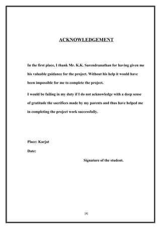 ACKNOWLEDGEMENT
In the first place, I thank Mr. K.K. Surendranathan for having given me
his valuable guidance for the project. Without his help it would have
been impossible for me to complete the project.
I would be failing in my duty if I do not acknowledge with a deep sense
of gratitude the sacrifices made by my parents and thus have helped me
in completing the project work successfully.
Place: Karjat
Date:
Signature of the student.
[4]
 