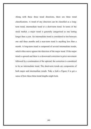 Along with these three trend directions, there are three trend
classifications. A trend of any direction can be classified as a long-
term trend, intermediate trend or a short-term trend. In terms of the
stock market, a major trend is generally categorized as one lasting
longer than a year. An intermediate trend is considered to last between
one and three months and a near-term trend is anything less than a
month. A long-term trend is composed of several intermediate trends,
which often move against the direction of the major trend. If the major
trend is upward and there is a downward correction in price movement
followed by a continuation of the uptrend, the correction is considered
to be an intermediate trend. The short-term trends are components of
both major and intermediate trends. Take a look a Figure 4 to get a
sense of how these three trend lengths might look.
[40]
 