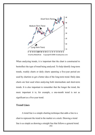 When analyzing trends, it is important that the chart is constructed to
bestreflect the type of trend being analyzed. To help identify long-term
trends, weekly charts or daily charts spanning a five-year period are
used by chartists to get a better idea of the long-term trend. Daily data
charts are best used when analyzing both intermediate and short-term
trends. It is also important to remember that the longer the trend, the
more important it is; for example, a one-month trend is not as
significant as a five-year trend.
Trend Lines
A trend line is a simple charting technique that adds a line to a
chart to represent the trend in the market or a stock. Drawing a trend
line is as simple as drawing a straight line that follows a general trend.
[41]
 