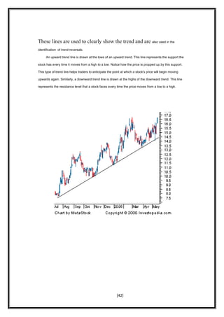 These lines are used to clearly show the trend and are also used in the
identification of trend reversals.
An upward trend line is drawn at the lows of an upward trend. This line represents the support the
stock has every time it moves from a high to a low. Notice how the price is propped up by this support.
This type of trend line helps traders to anticipate the point at which a stock's price will begin moving
upwards again. Similarly, a downward trend line is drawn at the highs of the downward trend. This line
represents the resistance level that a stock faces every time the price moves from a low to a high.
[42]
 