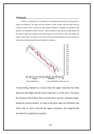 Channels
A channel, or channel lines, is the addition of two parallel trend lines that act as strong areas of
support and resistance. The upper trend line connects a series of highs, while the lower trend line
connects a series of lows. A channel can slope upward, downward or sideways but, regardless of the
direction, the interpretation remains the same. Traders will expect a given security to trade between the
two levels of support and resistance until it breaks beyond one of the levels, in which case traders can
expect a sharp move in the direction of the break. Along with clearly displaying the trend, channels are
mainly used to illustrate important areas of support and resistance.
A descending channel on a stock chart; the upper trend line has been
placed on the highs and the lower trend line is on the lows. The price
has bounced off of these lines several times, and has remained range-
bound for several months. As long as the price does not fall below the
lower line or move beyond the upper resistance, the range-bound
downtrend is expected to continue.
[43]
 