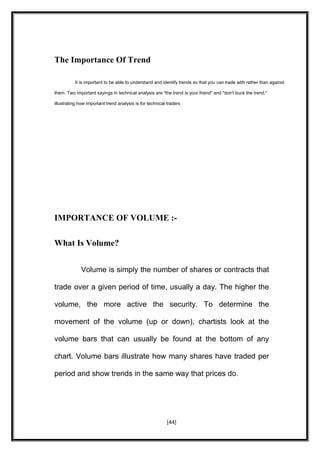 The Importance Of Trend
It is important to be able to understand and identify trends so that you can trade with rather than against
them. Two important sayings in technical analysis are "the trend is your friend" and "don't buck the trend,"
illustrating how important trend analysis is for technical traders
IMPORTANCE OF VOLUME :-
What Is Volume?
Volume is simply the number of shares or contracts that
trade over a given period of time, usually a day. The higher the
volume, the more active the security. To determine the
movement of the volume (up or down), chartists look at the
volume bars that can usually be found at the bottom of any
chart. Volume bars illustrate how many shares have traded per
period and show trends in the same way that prices do.
[44]
 