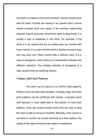 conviction to support a true trend reversal. Volume should move
with the trend. If prices are moving in an upward trend, volume
should increase (and vice versa). If the previous relationship
between volume and price movements starts to deteriorate, it is
usually a sign of weakness in the trend. For example, if the
stock is in an uptrend but the up trading days are marked with
lower volume, it is a sign that the trend is starting to lose its legs
and may soon end. When volume tells a different story, it is a
case of divergence, which refers to a contradiction between two
different indicators. The simplest example of divergence is a
clear upward trend on declining volume.
Volume And Chart Patterns
The other use of volume is to confirm chart patterns.
Patterns such as head and shoulders, triangles, flags and other
price patterns can be confirmed with volume, a process which
we'll describe in more detail later in this tutorial. In most chart
patterns, there are several pivotal points that are vital to what
the chart is able to convey to chartists. Basically, if the volume is
not there to confirm the pivotal moments of a chart pattern, the
quality of the signal formed by the pattern is weakened.
[46]
 