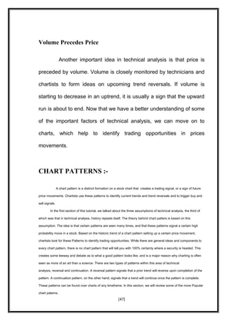 Volume Precedes Price
Another important idea in technical analysis is that price is
preceded by volume. Volume is closely monitored by technicians and
chartists to form ideas on upcoming trend reversals. If volume is
starting to decrease in an uptrend, it is usually a sign that the upward
run is about to end. Now that we have a better understanding of some
of the important factors of technical analysis, we can move on to
charts, which help to identify trading opportunities in prices
movements.
CHART PATTERNS :-
A chart pattern is a distinct formation on a stock chart that creates a trading signal, or a sign of future
price movements. Chartists use these patterns to identify current trends and trend reversals and to trigger buy and
sell signals.
In the first section of this tutorial, we talked about the three assumptions of technical analysis, the third of
which was that in technical analysis, history repeats itself. The theory behind chart patters is based on this
assumption. The idea is that certain patterns are seen many times, and that these patterns signal a certain high
probability move in a stock. Based on the historic trend of a chart pattern setting up a certain price movement,
chartists look for these Patterns to identify trading opportunities. While there are general ideas and components to
every chart pattern, there is no chart pattern that will tell you with 100% certainty where a security is headed. This
creates some leeway and debate as to what a good pattern looks like, and is a major reason why charting is often
seen as more of an art than a science. There are two types of patterns within this area of technical
analysis, reversal and continuation. A reversal pattern signals that a prior trend will reverse upon completion of the
pattern. A continuation pattern, on the other hand, signals that a trend will continue once the pattern is complete.
These patterns can be found over charts of any timeframe. In this section, we will review some of the more Popular
chart paterns.
[47]
 